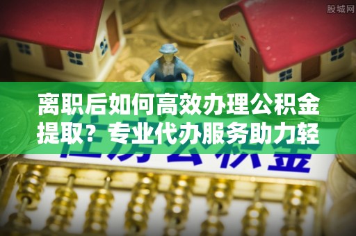 古镇离职后如何高效办理公积金提取？专业代办服务助力轻松解决