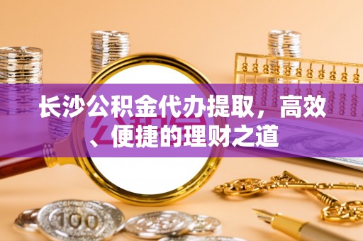 古镇长沙公积金代办提取，高效、便捷的理财之道
