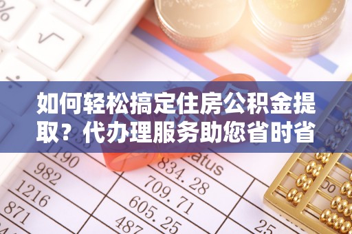 古镇如何轻松搞定住房公积金提取？代办理服务助您省时省力