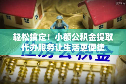 古镇轻松搞定！小额公积金提取代办服务让生活更便捷
