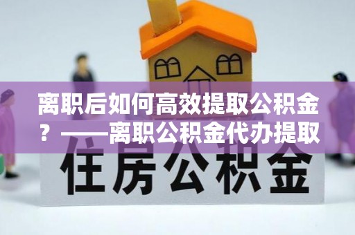 古镇离职后如何高效提取公积金？——离职公积金代办提取全流程解析