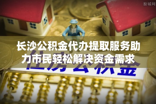 古镇长沙公积金代办提取服务助力市民轻松解决资金需求
