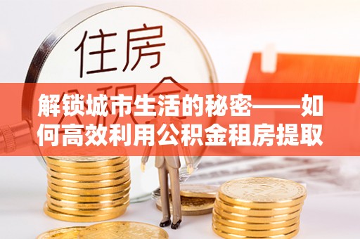 古镇解锁城市生活的秘密——如何高效利用公积金租房提取政策优化居住体验