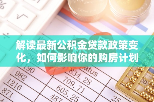 古镇解读最新公积金贷款政策变化，如何影响你的购房计划？