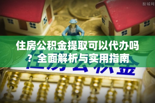古镇住房公积金提取可以代办吗？全面解析与实用指南
