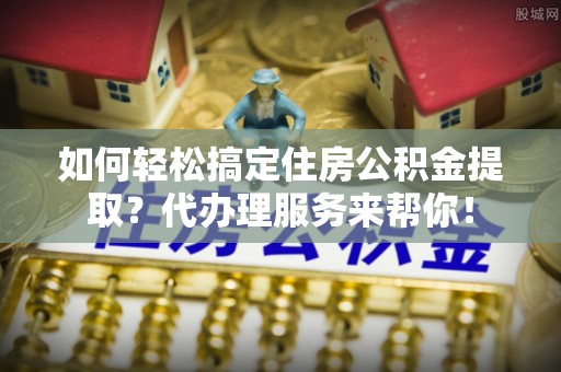 古镇如何轻松搞定住房公积金提取？代办理服务来帮你！