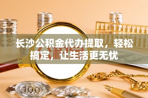 古镇长沙公积金代办提取，轻松搞定，让生活更无忧