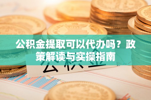 古镇公积金提取可以代办吗？政策解读与实操指南