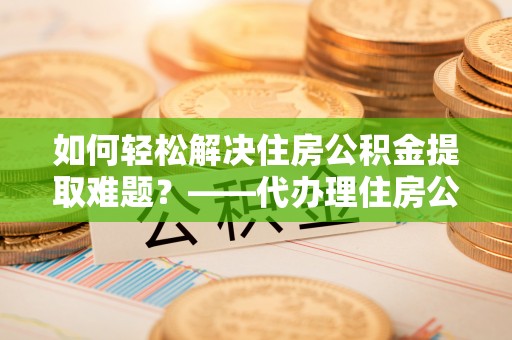 古镇如何轻松解决住房公积金提取难题？——代办理住房公积金提取服务解析