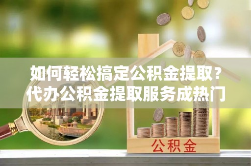 古镇如何轻松搞定公积金提取？代办公积金提取服务成热门选择