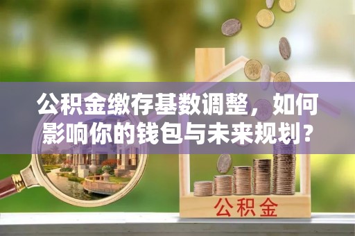 古镇公积金缴存基数调整，如何影响你的钱包与未来规划？