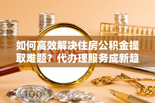 古镇如何高效解决住房公积金提取难题？代办理服务成新趋势