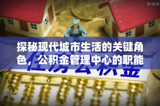 古镇探秘现代城市生活的关键角色，公积金管理中心的职能与影响