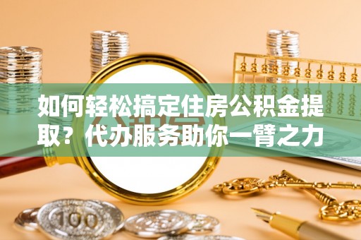 古镇如何轻松搞定住房公积金提取？代办服务助你一臂之力