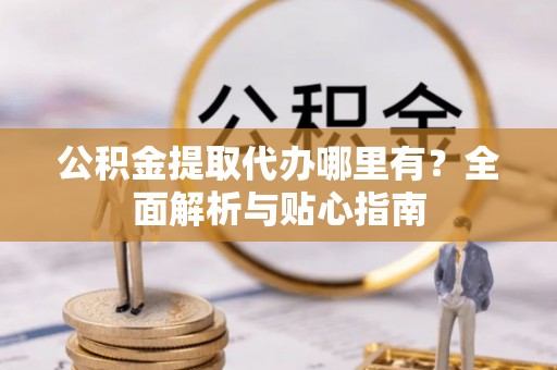 古镇公积金提取代办哪里有？全面解析与贴心指南