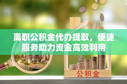 古镇离职公积金代办提取，便捷服务助力资金高效利用