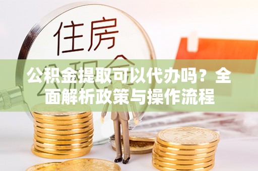 古镇公积金提取可以代办吗？全面解析政策与操作流程