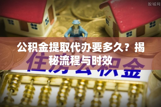 古镇公积金提取代办要多久？揭秘流程与时效