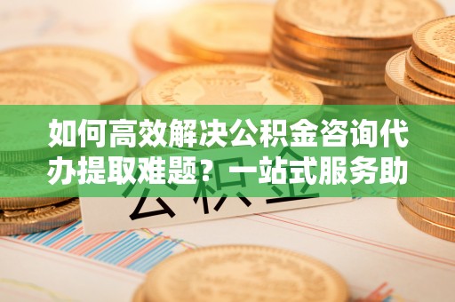 古镇如何高效解决公积金咨询代办提取难题？一站式服务助您轻松搞定