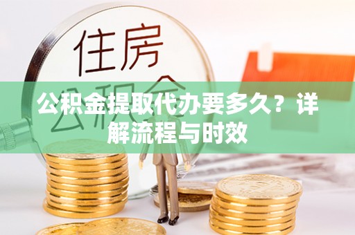 古镇公积金提取代办要多久？详解流程与时效