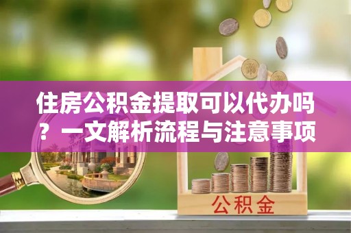 古镇住房公积金提取可以代办吗？一文解析流程与注意事项