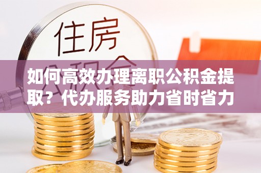 古镇如何高效办理离职公积金提取？代办服务助力省时省力