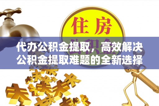 古镇代办公积金提取，高效解决公积金提取难题的全新选择