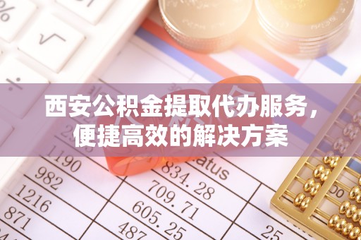 古镇西安公积金提取代办服务，便捷高效的解决方案