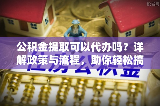 古镇公积金提取可以代办吗？详解政策与流程，助你轻松搞定！