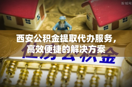 古镇西安公积金提取代办服务，高效便捷的解决方案