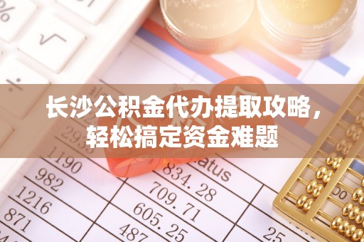 古镇长沙公积金代办提取攻略，轻松搞定资金难题