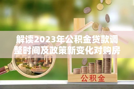 古镇解读2023年公积金贷款调整时间及政策新变化对购房的影响