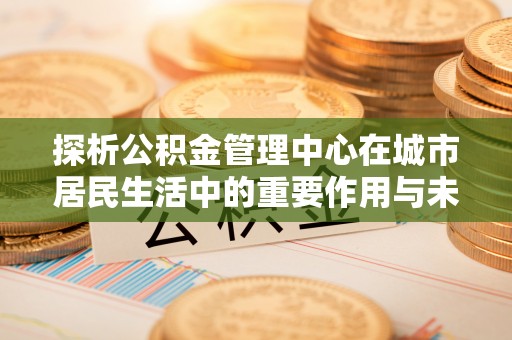古镇探析公积金管理中心在城市居民生活中的重要作用与未来发展趋势