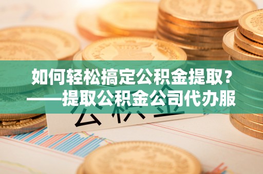 古镇如何轻松搞定公积金提取？——提取公积金公司代办服务全解析