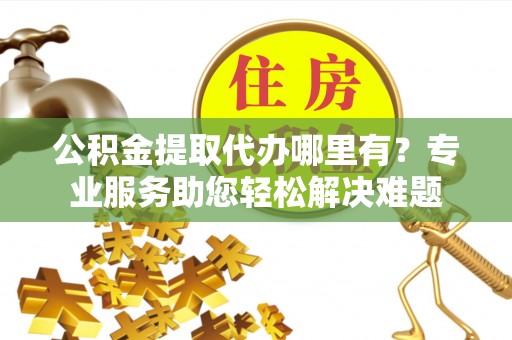 古镇公积金提取代办哪里有？专业服务助您轻松解决难题