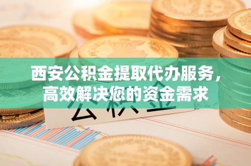 古镇西安公积金提取代办服务，高效解决您的资金需求