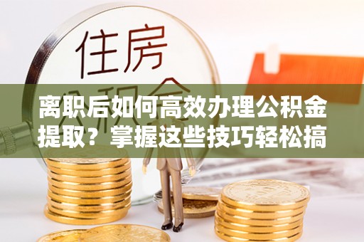 古镇离职后如何高效办理公积金提取？掌握这些技巧轻松搞定