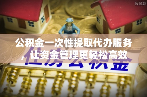 古镇公积金一次性提取代办服务，让资金管理更轻松高效