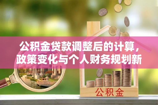 古镇公积金贷款调整后的计算，政策变化与个人财务规划新思路
