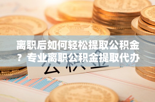 古镇离职后如何轻松提取公积金？专业离职公积金提取代办服务指南