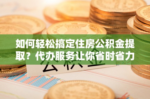 古镇如何轻松搞定住房公积金提取？代办服务让你省时省力