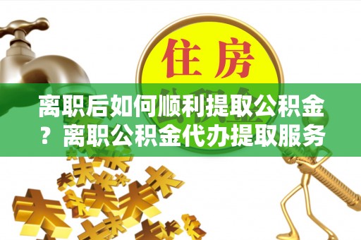 古镇离职后如何顺利提取公积金？离职公积金代办提取服务助力无忧办理