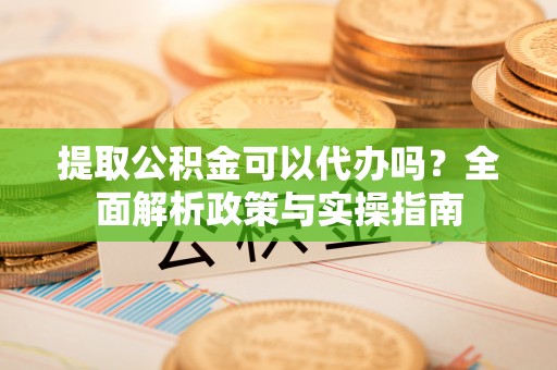 古镇提取公积金可以代办吗？全面解析政策与实操指南