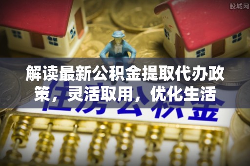 古镇解读最新公积金提取代办政策，灵活取用，优化生活