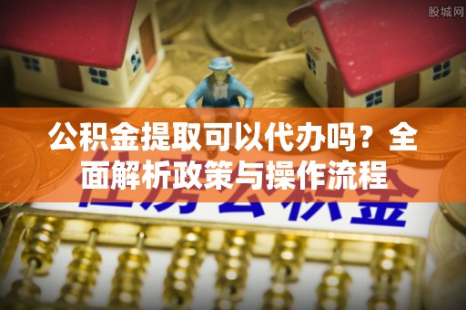 古镇公积金提取可以代办吗？全面解析政策与操作流程