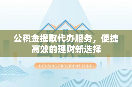 古镇公积金提取代办服务，便捷高效的理财新选择