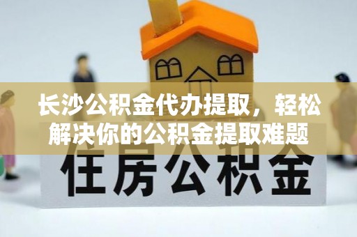 古镇长沙公积金代办提取，轻松解决你的公积金提取难题