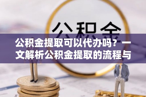 古镇公积金提取可以代办吗？一文解析公积金提取的流程与注意事项