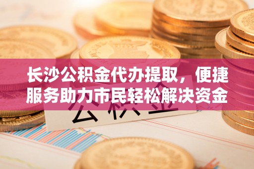 古镇长沙公积金代办提取，便捷服务助力市民轻松解决资金需求