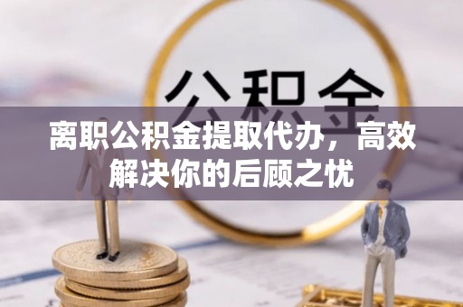 古镇离职公积金提取代办，高效解决你的后顾之忧